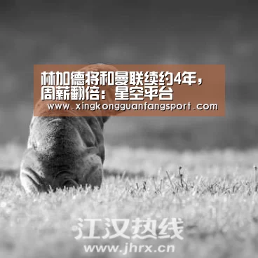 林加德将和曼联续约4年,周薪翻倍:星空平台(图1) 星空平台